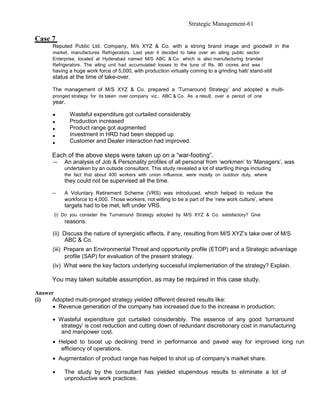 Strategic Management-61

Case 7
      Reputed Public Ltd. Company, M/s XYZ & Co. with a strong brand image and goodwill in the
      market, manufactures Refrigerators. Last year it decided to take over an ailing public sector
      Enterprise, located at Hyderabad named M/S ABC & Co. which is also manufacturing branded
      Refrigerators. The ailing unit had accumulated losses to the tune of Rs. 90 crores and was
      having a huge work force of 5,000, with production virtually coming to a grinding halt/ stand-still
      status at the time of take-over.

      The management of M/S XYZ & Co. prepared a ‘Turnaround Strategy’ and adopted a multi-
      pronged strategy for its taken over company viz., ABC & Co. As a result, over a period of one
      year.

      •       Wasteful expenditure got curtailed considerably
      •       Production increased
      •       Product range got augmented
      •       Investment in HRD had been stepped up
      •       Customer and Dealer interaction had improved.

      Each of the above steps were taken up on a “war-footing”.
      --   An analysis of Job & Personality profiles of all personal from ‘workmen’ to ‘Managers’, was
           undertaken by an outside consultant. This study revealed a lot of startling things including
           the fact that about 400 workers with union influence, were mostly on outdoor duty, where
           they could not be supervised all the time.

      --   A Voluntary Retirement Scheme (VRS) was introduced, which helped to reduce the
           workforce to 4,000. Those workers, not willing to be a part of the ‘new work culture’, where
           targets had to be met, left under VRS.
       (i) Do you consider the Turnaround Strategy adopted by M/S XYZ & Co. satisfactory? Give
           reasons.

      (ii) Discuss the nature of synergistic effects, if any, resulting from M/S XYZ’s take over of M/S
            ABC & Co.
      (iii) Prepare an Environmental Threat and opportunity profile (ETOP) and a Strategic advantage
            profile (SAP) for evaluation of the present strategy.
      (iv) What were the key factors underlying successful implementation of the strategy? Explain.

      You may taken suitable assumption, as may be required in this case study.

Answer
(i)  Adopted multi-pronged strategy yielded different desired results like:
      • Revenue generation of the company has increased due to the increase in production;

      • Wasteful expenditure got curtailed considerably. The essence of any good ‘turnaround
         strategy’ is cost reduction and cutting down of redundant discretionary cost in manufacturing
         and manpower cost.
      • Helped to boost up declining trend in performance and paved way for improved long run
         efficiency of operations.
      • Augmentation of product range has helped to shot up of company’s market share.

      •    The study by the consultant has yielded stupendous results to eliminate a lot of
           unproductive work practices.
 