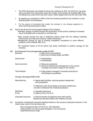 Strategic Management-62

        •    The VRS introduction has helped to reduce the workforce by 20%. As XYZ & Co. has been
             able to proclaim their seriousness about the change, those workers of erstwhile ABC & Co,
             not willing to be a part of the new work culture, where targets had to be met, left under VRS.

        •    By stepping up investment in HRD to train the remaining workforce has unheard in a new
             working system and philosophy.

        •    For the purpose of developing their market, the company is now drawing programme to
             enter into the growing export market.

(ii)    Due to the all-around multi-pronged strategy of the company:
          Operation synergy is evident through the introduction of new product, leading to increased
            use of its facilities with a reduction in unit fixed cost.

            Sales synergy through the sale of additional product range with the existing marketing
             infrastructure and improved customer, dealer introduction.
            Management synergy by way of showing managerial competence to solve different
             problems of the erstwhile ABC & Co.

            The combined impact of all the above has jointly contributed to positive synergy for the
             company.

(iii)   Environmental Treat and opportunity profile (ETOP)
        Business                       (+) New forms of competition
                                       (-) New entry of Global leader and MNC.

        Government                        (+) Globalization
                                           (-) Liberalization

        Socio-economic                    (-) Resource constraints
                                          (+) All round infrastructure development in the country
                                              including more power supply for the industry.

        Technological                     (+) High growth envisaged in industrial production &
                                             technological up gradation.

        Strategic Advantage Profile (SAP)

        Manufacturing            (-) Ageing plant facilities, requiring gradual replacement
                                     and up gradation.

                                 (+) Machinery with robust design and proper maintenance
                                  are able to withstand the increased production.
        Marketing                (+) Capable sales force.
        R&D                      (+) Back up from XYZ & co.

        Corporate resources      (+) Result oriented management team with positive
                                 attitude and abundant talents with initiative and zeal

(iv)    key factors constitute the important significant factors in the success of particular business. In the
        instant case, some of the key factors are:
               New management team of XYZ & Co. with dedication.
               Implementation of multi-pronged strategies in its real earnest.
               Augmented product range.
 