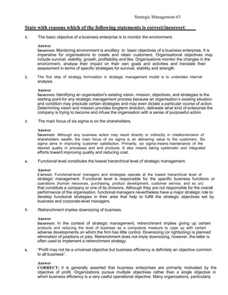 Strategic Management-63

State with reasons which of the following statements is correct/incorrect:
1.    The basic objective of a business enterprise is to monitor the environment.

     Answer
     Incorrect: Monitoring environment is ancillary to basic objectives of a business enterprise. It is
     imperative for organisations to create and retain customers. Organisational objectives may
     include survival, stability, growth, profitability and like. Organisations monitor the changes in the
     environment, analyse their impact on their own goals and activities and translate their
     assessment in terms of specific strategies for survival, stability and strength.

2.   The first step of strategy formulation in strategic management model is to undertake internal
     analysis.

     Answer
     Incorrect: Identifying an organisation's existing vision, mission, objectives, and strategies is the
     starting point for any strategic management process because an organisation’s existing situation
     and condition may preclude certain strategies and may even dictate a particular course of action.
     Determining vision and mission provides longterm direction, delineate what kind of enterprise the
     company is trying to become and infuse the organisation with a sense of purposeful action.

3.    The main focus of six sigma is on the shareholders.

     Answer
     Incorrect: Although any business action may result directly or indirectly in creation/erosion of
     shareholders wealth, the main focus of six sigma is on delivering value to the customers. Six
     sigma aims in improving customer satisfaction. Primarily, six sigma means maintenance of the
     desired quality in processes and end products. It also means taking systematic and integrated
     efforts toward improving quality and reducing cost.

4.    Functional level constitutes the lowest hierarchical level of strategic management.

     Answer
     Correct: Functional-level managers and strategies operate at the lowest hierarchical level of
     strategic management. Functional level is responsible for the specific business functions or
     operations (human resources, purchasing, product development, customer service, and so on)
     that constitute a company or one of its divisions. Although they are not responsible for the overall
     performance of the organisation, functional managers nevertheless have a major strategic role to
     develop functional strategies in their area that help to fulfill the strategic objectives set by
     business and corporate-level managers.

5.    Retrenchment implies downsizing of business.

     Answer
     Incorrect: In the context of strategic management, retrenchment implies giving up certain
     products and reducing the level of business as a compulsive measure to cope up with certain
     adverse developments on which the firm has little control. Downsizing (or rightsizing) is planned
     elimination of positions or jobs. Retrenchment does not imply downsizing, however, the latter is
     often used to implement a retrenchment strategy.

6.   “Profit may not be a universal objective but business efficiency is definitely an objective common
     to all business”.

     Answer
     CORRECT: It is generally asserted that business enterprises are primarily motivated by the
     objective of profit. Organizations pursue multiple objectives rather than a single objective in
     which business efficiency is a very useful operational objective. Many organizations, particularly
 