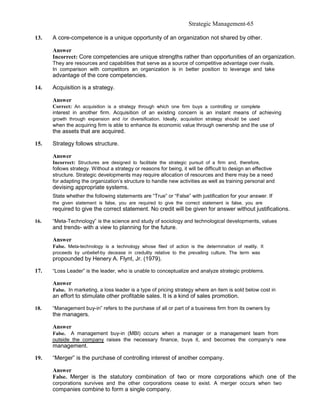Strategic Management-65

13.   A core-competence is a unique opportunity of an organization not shared by other.

      Answer
      Incorrect: Core competencies are unique strengths rather than opportunities of an organization.
      They are resources and capabilities that serve as a source of competitive advantage over rivals.
      In comparison with competitors an organization is in better position to leverage and take
      advantage of the core competencies.

14.   Acquisition is a strategy.

      Answer
      Correct: An acquisition is a strategy through which one firm buys a controlling or complete
      interest in another firm. Acquisition of an existing concern is an instant means of achieving
      growth through expansion and /or diversification. Ideally, acquisition strategy should be used
      when the acquiring firm is able to enhance its economic value through ownership and the use of
      the assets that are acquired.

15.   Strategy follows structure.

      Answer
      Incorrect: Structures are designed to facilitate the strategic pursuit of a firm and, therefore,
      follows strategy. Without a strategy or reasons for being, it will be difficult to design an effective
      structure. Strategic developments may require allocation of resources and there may be a need
      for adapting the organization’s structure to handle new activities as well as training personal and
      devising appropriate systems.
      State whether the following statements are “True” or “False” with justification for your answer. If
      the given statement is false, you are required to give the correct statement is false, you are
      required to give the correct statement. No credit will be given for answer without justifications.

16.   “Meta-Technology” is the science and study of sociology and technological developments, values
      and trends- with a view to planning for the future.

      Answer
      False. Meta-technology is a technology whose filed of action is the determination of reality. It
      proceeds by unbelief-by decease in credulity relative to the prevailing culture. The term was
      propounded by Henery A. Flynt, Jr. (1979).

17.   “Loss Leader” is the leader, who is unable to conceptualize and analyze strategic problems.

      Answer
      False. In marketing, a loss leader is a type of pricing strategy where an item is sold below cost in
      an effort to stimulate other profitable sales. It is a kind of sales promotion.

18.   “Management buy-in” refers to the purchase of all or part of a business firm from its owners by
      the managers.

      Answer
      False. A management buy-in (MBI) occurs when a manager or a management team from
      outside the company raises the necessary finance, buys it, and becomes the company’s new
      management.

19.   “Merger” is the purchase of controlling interest of another company.

      Answer
      False. Merger is the statutory combination of two or more corporations which one of the
      corporations survives and the other corporations cease to exist. A merger occurs when two
      companies combine to form a single company.
 