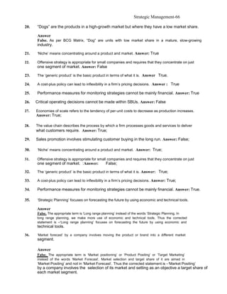 Strategic Management-66

20.   “Dogs” are the products in a high-growth market but where they have a low market share.

      Answer
      False. As per BCG Matrix, “Dog” are units with low market share in a mature, slow-growing
      industry.

21.   ‘Niche’ means concentrating around a product and market. Answer: True

22.   Offensive strategy is appropriate for small companies and requires that they concentrate on just
      one segment of market. Answer: False

23.   The ‘generic product’ is the basic product in terms of what it is. Answer True.

24.   A cost-plus policy can lead to inflexibility in a firm’s pricing decisions. Answer : True

25.   Performance measures for monitoring strategies cannot be mainly financial. Answer: True

26.   Critical operating decisions cannot be made within SBUs. Answer: False

27.   Economies of scale refers to the tendency of per-unit costs to decrease as production increases.
      Answer: True;

28.   The value chain describes the process by which a firm processes goods and services to deliver
      what customers require. Answer: True;

29.   Sales promotion involves stimulating customer buying in the long run. Answer: False;

30.   ‘Niche’ means concentrating around a product and market. Answer: True;

31.   Offensive strategy is appropriate for small companies and requires that they concentrate on just
      one segment of market. :Answer:               False;

32.   The ‘generic product’ is the basic product in terms of what it is. Answer: True;

33.   A cost-plus policy can lead to inflexibility in a firm’s pricing decisions. Answer: True;

34.   Performance measures for monitoring strategies cannot be mainly financial. Answer: True.

35.   ‘Strategic Planning’ focuses on forecasting the future by using economic and technical tools.

      Answer
      False. The appropriate term is ‘Long range planning’ instead of the words ‘Strategic Planning. In
      long range planning, we make more use of economic and technical tools. Thus the corrected
      statement is –‘Long range planning’ focuses on forecasting the future by using economic and
      technical tools.

36.   ‘Market forecast’ by a company involves moving the product or brand into a different market
      segment.

      Answer
      False. The appropriate term is ‘Market positioning’ or ‘Product Positing’ or ‘Target Marketing’
      instead of the words ‘Market Forecast’. Market selection and target share of it are aimed in
      ‘Market Positing’ and not in ‘Market Forecast’. Thus the corrected statement is –‘Market Positing’
      by a company involves the selection of its market and setting as an objective a target share of
      each market segment.
 