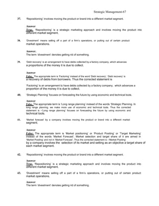 Strategic Management-67

37.   ‘Repositioning’ involves moving the product or brand into a different market segment.

      Answer
      True. ‘Repositioning’ is a strategic marketing approach and involves moving the product into
      different market segment.

38.   ‘Divestment’ means selling off a part of a firm’s operations, or putting out of certain product
      market operations.

      Answer.
      The term ‘divestment’ denotes getting rid of something.

39.   ‘Debt recovery’ is an arrangement to have debts collected by a factory company, which advances
      a proportions of the money it is due to collect.

      Answer
      False. The appropriate term is ‘Factoring’ instead of the word ‘Debt recovery’. ‘Debt recovery’ is
      a recovery of debts from borrowers. Thus the corrected statement is

      ‘Factoring’ is an arrangement to have debts collected by a factory company, which advances a
      proportion of the money it is due to collect.

40.   ‘Strategic Planning’ focuses on forecasting the future by using economic and technical tools.

      Answer
      False. The appropriate term is ‘Long range planning’ instead of the words ‘Strategic Planning. In
      long range planning, we make more use of economic and technical tools. Thus the corrected
      statement is –‘Long range planning’ focuses on forecasting the future by using economic and
      technical tools.

41.   ‘Market forecast’ by a company involves moving the product or brand into a different market
      segment.

      Answer
      False: The appropriate term is ‘Market positioning’ or ‘Product Positing’ or ‘Target Marketing’
      instead of the words ‘Market Forecast’. Market selection and target share of it are aimed in
      ‘Market Positing’ and not in ‘Market Forecast’. Thus the corrected statement is –‘Market Positing’
      by a company involves the selection of its market and setting as an objective a target share of
      each market segment.


42.   ‘Repositioning’ involves moving the product or brand into a different market segment.

      Answer
      True. ‘Repositioning’ is a strategic marketing approach and involves moving the product into
      different market segment.

43.   ‘Divestment’ means selling off a part of a firm’s operations, or putting out of certain product
      market operations.

      Answer
      The term ‘divestment’ denotes getting rid of something.
 