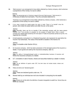 Strategic Management-68

44.   ‘Debt recovery’ is an arrangement to have debts collected by a factory company, which advances
      a proportions of the money it is due to collect.

      Answer
      False. The appropriate term is ‘Factoring’ instead of the word ‘Debt recovery’. ‘Debt recovery’ is
      a recovery of debts from borrowers. Thus the corrected statement is

      ‘Factoring’ is an arrangement to have debts collected by a factory company, which advances a
      proportion of the money it is due to collect.

45.   A tax, payer converts his capital assets into stock in trade. There is “no transfer” since the
      person, who holds the asset before and after the act, is the same.

      Answer
      False. Normally, there can be no transfer if the ownership remains with the same person.
      However, the IT Act provides an exception for the purpose of Capital Gains. When a person
      converts any capital asset owned by him into stock in Trade of a business carried on by him, it is
      regarded as a transfer.

46.   A client presents a computer to X, a Chartered Accountant, who represents his case before the
      Income Tax Authorizes. The value of the benefit is taxable in the hands of X.

      Answer
      True. It is taxable under Section 28 (iv).

47.   An insurance company, which has taken possession of the damaged goods of the insured is a
      dealer, if such goods are sold by the insurance company, later on.

      Answer
      True. As selling of damaged/salvaged goods is incidental/ancillary business of insurance and
      hence the insurance company is a dealer.

48.   S.T. is leviable on sale of stocks, shares and securities traded by a dealer in shares.

      Answer
      False. As per definition of goods under CST, the term does not include stocks, shares and
      securities.

49.   Hides and skins are “declared goods”.

      Answer
      True. These are declared goods under sec. 14.

50.   Shares held by an individual are not to be included in computing his net wealth.

      Answer
      True. Shares do not fall within the definition of assets chargeable to wealth tax. Hence they are
      not to be included.
 