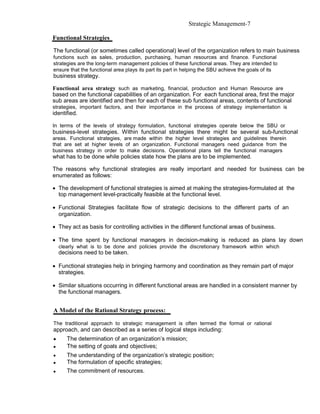 Strategic Management-7

Functional Strategies

The functional (or sometimes called operational) level of the organization refers to main business
functions such as sales, production, purchasing, human resources and finance. Functional
strategies are the long-term management policies of these functional areas. They are intended to
ensure that the functional area plays its part its part in helping the SBU achieve the goals of its
business strategy.

Functional area strategy such as marketing, financial, production and Human Resource are
based on the functional capabilities of an organization. For each functional area, first the major
sub areas are identified and then for each of these sub functional areas, contents of functional
strategies, important factors, and their importance in the process of strategy implementation is
identified.

In terms of the levels of strategy formulation, functional strategies operate below the SBU or
business-level strategies. Within functional strategies there might be several sub-functional
areas. Functional strategies, are made within the higher level strategies and guidelines therein
that are set at higher levels of an organization. Functional managers need guidance from the
business strategy in order to make decisions. Operational plans tell the functional managers
what has to be done while policies state how the plans are to be implemented.

The reasons why functional strategies are really important and needed for business can be
enumerated as follows:

• The development of functional strategies is aimed at making the strategies-formulated at the
  top management level-practically feasible at the functional level.

• Functional Strategies facilitate flow of strategic decisions to the different parts of an
  organization.

• They act as basis for controlling activities in the different functional areas of business.

• The time spent by functional managers in decision-making is reduced as plans lay down
    clearly what is to be done and policies provide the discretionary framework within which
    decisions need to be taken.

• Functional strategies help in bringing harmony and coordination as they remain part of major
  strategies.

• Similar situations occurring in different functional areas are handled in a consistent manner by
  the functional managers.


A Model of the Rational Strategy process:

The traditional approach to strategic management is often termed the formal or rational
approach, and can described as a series of logical steps including:
•      The determination of an organization’s mission;
•      The setting of goals and objectives;
•      The understanding of the organization’s strategic position;
•      The formulation of specific strategies;
•      The commitment of resources.
 