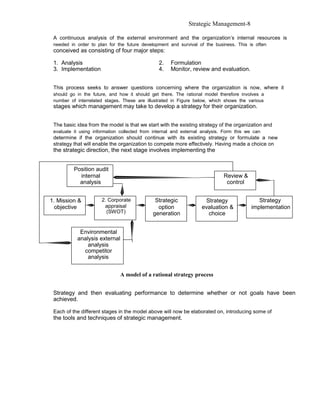 Strategic Management-8

 A continuous analysis of the external environment and the organization’s internal resources is
 needed in order to plan for the future development and survival of the business. This is often
 conceived as consisting of four major steps:

 1. Analysis                                    2.   Formulation
 3. Implementation                              4.   Monitor, review and evaluation.


 This process seeks to answer questions concerning where the organization is now, where it
 should go in the future, and how it should get there. The rational model therefore involves a
 number of interrelated stages. These are illustrated in Figure below, which shows the various
 stages which management may take to develop a strategy for their organization.


 The basic idea from the model is that we start with the existing strategy of the organization and
 evaluate it using information collected from internal and external analysis. Form this we can
 determine if the organization should continue with its existing strategy or formulate a new
 strategy that will enable the organization to compete more effectively. Having made a choice on
 the strategic direction, the next stage involves implementing the


          Position audit
            internal                                                         Review &
            analysis                                                          control


1. Mission &          2. Corporate            Strategic             Strategy                Strategy
  objective            appraisal               option              evaluation &          implementation
                        (SWOT)               generation              choice


            Environmental
           analysis external
               analysis
             competitor
               analysis


                               A model of a rational strategy process


 Strategy and then evaluating performance to determine whether or not goals have been
 achieved.

 Each of the different stages in the model above will now be elaborated on, introducing some of
 the tools and techniques of strategic management.
 
