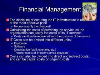 Financial Management The discipline of ensuring the IT infrastructure is obtained at the most effective price Not necessarily the cheapest! Calculating the costs of providing the service so the organization can justify the costs of its IT services Costs can then be recovered from the customer of the service IT Costs can be divided into different units: Equipment Software Organization (staff, overtime, etc.) Transfer (costs of 3 rd  party service providers) Costs can also be divided into direct and indirect costs, and can be capital costs or ongoing costs. 