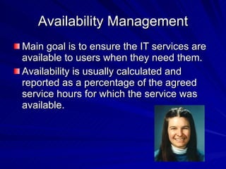 Availability Management Main goal is to ensure the IT services are available to users when they need them. Availability is usually calculated and reported as a percentage of the agreed service hours for which the service was available. 