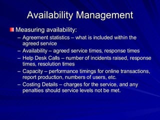 Availability Management Measuring availability: Agreement statistics – what is included within the agreed service Availability – agreed service times, response times Help Desk Calls – number of incidents raised, response times, resolution times  Capacity – performance timings for online transactions, report production, numbers of users, etc.  Costing Details – charges for the service, and any penalties should service levels not be met.  