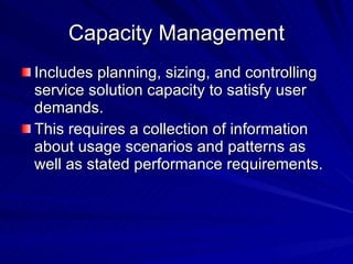 Capacity Management Includes planning, sizing, and controlling service solution capacity to satisfy user demands. This requires a collection of information about usage scenarios and patterns as well as stated performance requirements. 