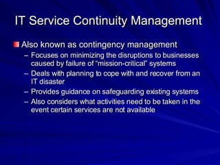 IT Service Continuity Management  Also known as contingency management Focuses on minimizing the disruptions to businesses caused by failure of “mission-critical” systems Deals with planning to cope with and recover from an IT disaster Provides guidance on safeguarding existing systems Also considers what activities need to be taken in the event certain services are not available 