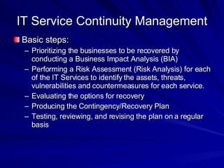 IT Service Continuity Management Basic steps: Prioritizing the businesses to be recovered by conducting a Business Impact Analysis (BIA)  Performing a Risk Assessment (Risk Analysis) for each of the IT Services to identify the assets, threats, vulnerabilities and countermeasures for each service.  Evaluating the options for recovery  Producing the Contingency/Recovery Plan  Testing, reviewing, and revising the plan on a regular basis  