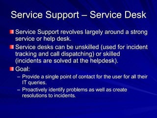 Service Support – Service Desk Service Support revolves largely around a strong service or help desk. Service desks can be unskilled (used for incident tracking and call dispatching) or skilled (incidents are solved at the helpdesk). Goal: Provide a single point of contact for the user for all their IT queries. Proactively identify problems as well as create resolutions to incidents. 