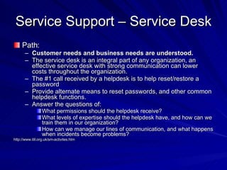 Service Support – Service Desk Path: Customer needs and business needs are understood. The service desk is an integral part of any organization, an effective service desk with strong communication can lower costs throughout the organization. The #1 call received by a helpdesk is to help reset/restore a password Provide alternate means to reset passwords, and other common helpdesk functions. Answer the questions of:  What permissions should the helpdesk receive? What levels of expertise should the helpdesk have, and how can we train them in our organization? How can we manage our lines of communication, and what happens when incidents become problems? http://www.itil.org.uk/sm-activites.htm 