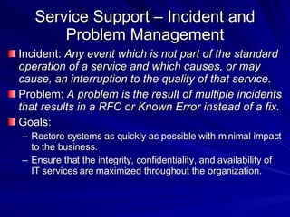 Service Support – Incident and Problem Management Incident:  Any event which is not part of the standard operation of a service and which causes, or may cause, an interruption to the quality of that service. Problem:  A problem is the result of multiple incidents that results in a RFC or Known Error instead of a fix. Goals:  Restore systems as quickly as possible with minimal impact to the business. Ensure that the integrity, confidentiality, and availability of IT services are maximized throughout the organization.  