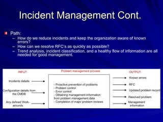 Incident Management Cont.  Path:  How do we reduce incidents and keep the organization aware of known errors? How can we resolve RFC’s as quickly as possible? Trend analysis, incident classification, and a healthy flow of information are all needed for good management. 