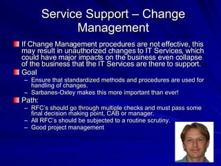 Service Support – Change Management If Change Management procedures are not effective, this may result in unauthorized changes to IT Services, which could have major impacts on the business even collapse of the business that the IT Services are there to support. Goal Ensure that standardized methods and procedures are used for handling of changes. Sarbanes-Oxley makes this more important than ever! Path: RFC’s should go through multiple checks and must pass some final decision making point, CAB or manager. All RFC’s should be subjected to a routine scrutiny. Good project management 