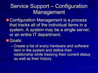 Service Support – Configuration Management Configuration Management is a  process  that tracks all of the individual items in a system. A  system  may be a single server, or an entire IT department. Goals: Create a list of every hardware and software item in the system and define their relationship while tracking their current status as well as their history. 