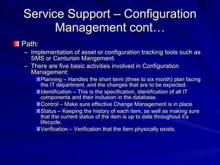 Service Support – Configuration Management cont… Path: Implementation of asset or configuration tracking tools such as SMS or Centurion Mangement. There are five basic activities involved in Configuration Management: Planning – Handles the short term (three to six month) plan facing the IT department, and the changes that are to be expected. Identification – This is the specification, identification of all IT components and their inclusion in the database. Control – Make sure effective Change Management is in place Status – Keeping the history of each item, as well as making sure that the current status of the item is up to date throughout it’s lifecycle. Verification – Verification that the Item physically exists. 