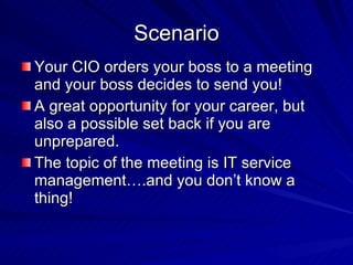 Scenario Your CIO orders your boss to a meeting and your boss decides to send you! A great opportunity for your career, but also a possible set back if you are unprepared.  The topic of the meeting is IT service management….and you don’t know a thing! 