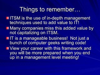 Things to remember… ITSM is the use of in-depth management techniques used to add value to IT! Many companies miss this added value by not capitalizing on ITSM.  IT is a manageable business!  Not just a bunch of computer geeks writing code! View your career with this framework and you will be more prepared when you end up in a management level meeting! 