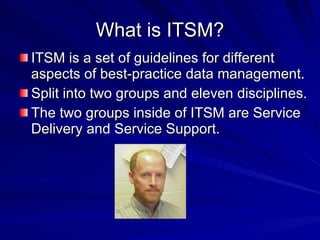 What is ITSM? ITSM is a set of guidelines for different aspects of best-practice data management. Split into two groups and eleven disciplines. The two groups inside of ITSM are Service Delivery and Service Support.  