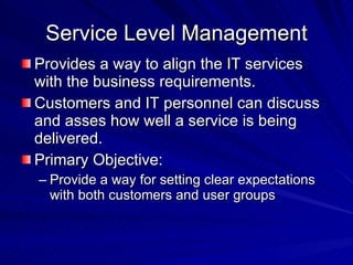 Service Level Management Provides a way to align the IT services with the business requirements. Customers and IT personnel can discuss and asses how well a service is being delivered. Primary Objective: Provide a way for setting clear expectations with both customers and user groups 