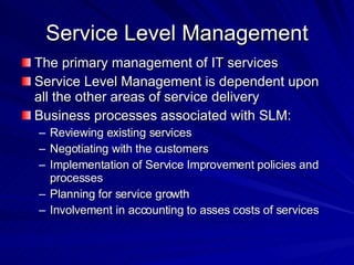 Service Level Management The primary management of IT services Service Level Management is dependent upon all the other areas of service delivery Business processes associated with SLM: Reviewing existing services Negotiating with the customers Implementation of Service Improvement policies and processes Planning for service growth Involvement in accounting to asses costs of services 