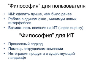 “Философия” для пользователя
• ИМ: сделать лучше, чем было ранее
• Работа в едином окне , минимум новых
интерфейсов
• Возможность влияния на ИТ (через оценку)
“Философия” для ИТ
• Процессный подход
• Помощь сотрудникам компании
• Интеграция продукта в существующий
ландшафт
 