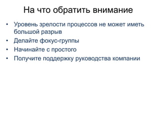 На что обратить внимание
• Уровень зрелости процессов не может иметь
большой разрыв
• Делайте фокус-группы
• Начинайте с простого
• Получите поддержку руководства компании
 