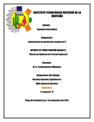 INSTITUTO TECNOLÓGICO SUPERIOR DE LA 
MONTAÑA 
Carrera: 
Ingeniería informática 
Asignatura: 
Fundamentos de gestión de servicios de TI 
REPORTE DE INVESTIGACIÓN Unidad 3: 
“Marcos de Gobierno de TI en las Empresas” 
Docente: 
M.T.I. Freddy Ramírez Villalobos 
Integrantes del Equipo: 
Verónica González Espinobarros 
Olivia Ambrosio Martínez 
Semestre: 
7º semestre “A” 
Tlapa de Comonfort gro, 7 de noviembre del 2014. 
 