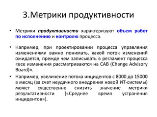 3.Метрики продуктивности
• Метрики продуктивности характеризуют объем работ
по исполнению и контролю процесса.
• Например, при проектировании процесса управления
изменениями важно понимать, какой поток изменений
ожидается, прежде чем записывать в регламент процесса
«все изменения рассматриваются на CAB (Change Advisory
Board)».
• Например, увеличение потока инцидентов с 8000 до 15000
в месяц (за счет неудачного внедрения новой ИТ-системы)
может существенно снизить значение метрики
результативности («Среднее время устранения
инцидентов»).
 