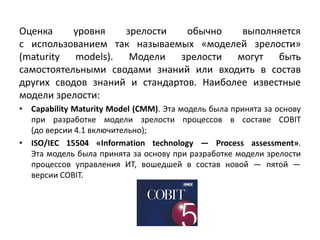 Оценка уровня зрелости обычно выполняется
с использованием так называемых «моделей зрелости»
(maturity models). Модели зрелости могут быть
самостоятельными сводами знаний или входить в состав
других сводов знаний и стандартов. Наиболее известные
модели зрелости:
• Capability Maturity Model (CMM). Эта модель была принята за основу
при разработке модели зрелости процессов в составе COBIT
(до версии 4.1 включительно);
• ISO/IEC 15504 «Information technology — Process assessment».
Эта модель была принята за основу при разработке модели зрелости
процессов управления ИТ, вошедшей в состав новой — пятой —
версии COBIT.
 