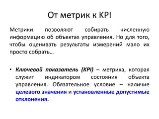 Метрики позволяют собирать численную
информацию об объектах управления. Но для того,
чтобы оценивать результаты измерений мало их
просто собрать…
• Ключевой показатель (KPI) – метрика, которая
служит индикатором состояния объекта
управления. Обязательное условие – наличие
целевого значения и установленные допустимые
отклонения.
От метрик к KPI
 