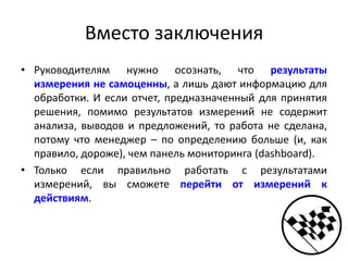 Вместо заключения
• Руководителям нужно осознать, что результаты
измерения не самоценны, а лишь дают информацию для
обработки. И если отчет, предназначенный для принятия
решения, помимо результатов измерений не содержит
анализа, выводов и предложений, то работа не сделана,
потому что менеджер – по определению больше (и, как
правило, дороже), чем панель мониторинга (dashboard).
• Только если правильно работать с результатами
измерений, вы сможете перейти от измерений к
действиям.
 