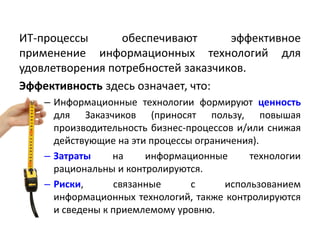ИТ-процессы обеспечивают эффективное
применение информационных технологий для
удовлетворения потребностей заказчиков.
Эффективность здесь означает, что:
– Информационные технологии формируют ценность
для Заказчиков (приносят пользу, повышая
производительность бизнес-процессов и/или снижая
действующие на эти процессы ограничения).
– Затраты на информационные технологии
рациональны и контролируются.
– Риски, связанные с использованием
информационных технологий, также контролируются
и сведены к приемлемому уровню.
 