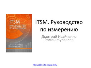 ITSM. Руководство
по измерению
Дмитрий Исайченко
Роман Журавлев
http://80na20.blogspot.ru
 