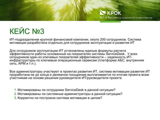 КЕЙС №3
ИТ-подразделение крупной финансовой компании, около 200 сотрудников. Система
мотивации разработана отдельно для сотрудников эксплуатации и развития ИТ
Для сотрудников эксплуатации ИТ установлены единые формулы расчета
эффективности работы основанные на показателях системы ServiceDesk. У всех
сотрудников один из ключевых показателей эффективности – надежность ИТ-
инфраструктуры по ключевым операционным сервисам (платформа АБС, внутренняя
сеть, АРМ и т.п.).
Все администраторы участвуют в проектах развития ИТ, система мотивации развития ИТ
проработана не до конца и денежное поощрение выплачивается по итогам проекта всем
участникам на основе решения руководителя ИТ/руководителя проекта
1. Мотивированы ли сотрудники ServiceDesk в данной ситуации?
2. Мотивированы ли системные администраторы в данной ситуации?
3. Корректно ли построена система мотивации в целом?
 