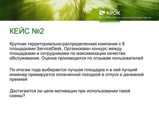 КЕЙС №2
Крупная территориально-распределенная компания с 8
площадками ServiceDesk. Организован конкурс между
площадками и сотрудниками по максимизации качества
обслуживания. Оценка производится по отзывам пользователей
По итогам года выбирается лучшая площадка и в ней лучший
инженер премируется оплаченной поездкой в отпуск и денежной
премией
Достигаются ли цели мотивации при использовании такой
схемы?
 