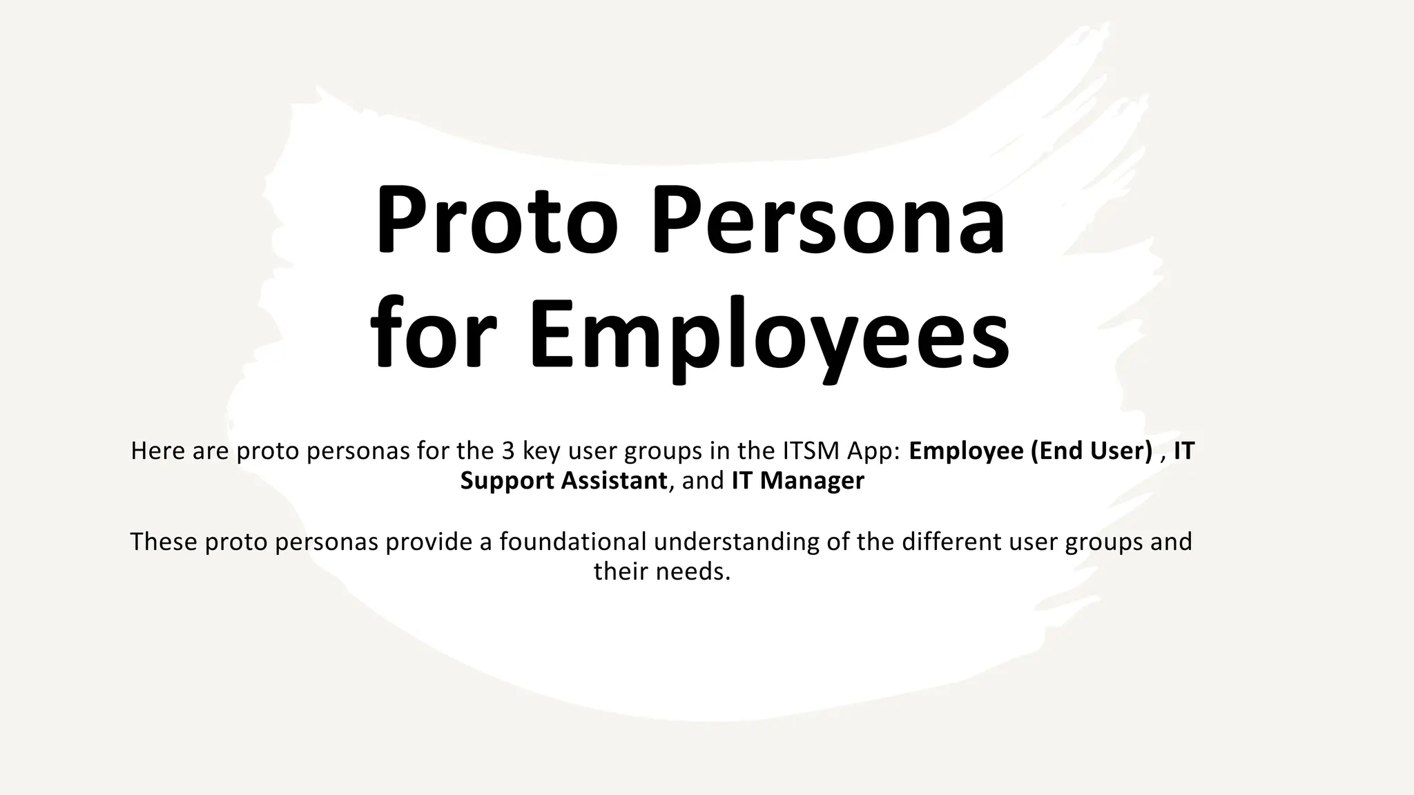 Proto Persona
for Employees
Here are proto personas for the 3 key user groups in the ITSM App: Employee (End User) , IT
Support Assistant, and IT Manager
These proto personas provide a foundational understanding of the different user groups and
their needs.
 
