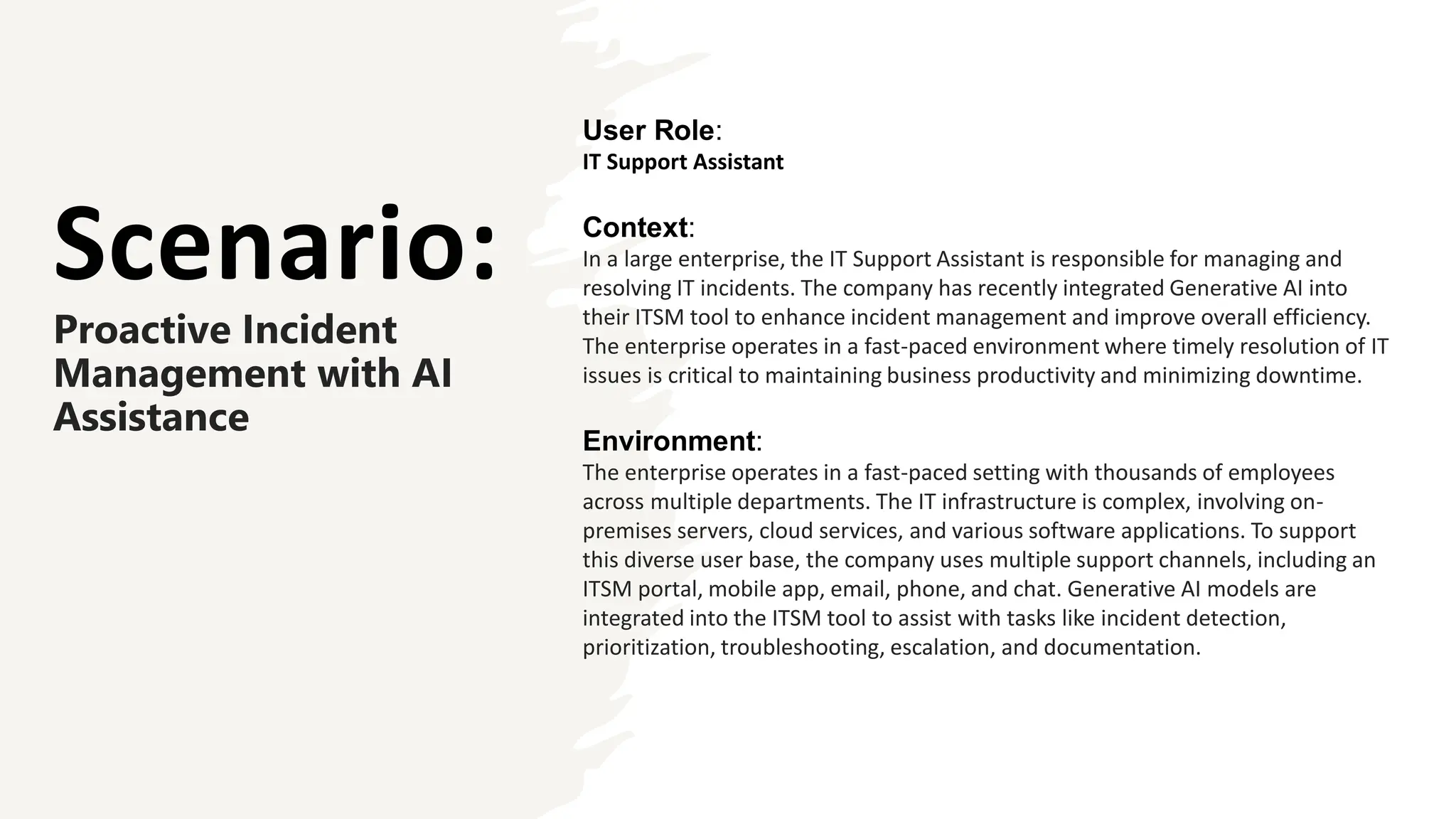 Scenario:
Proactive Incident
Management with AI
Assistance
User Role:
IT Support Assistant
Context:
In a large enterprise, the IT Support Assistant is responsible for managing and
resolving IT incidents. The company has recently integrated Generative AI into
their ITSM tool to enhance incident management and improve overall efficiency.
The enterprise operates in a fast-paced environment where timely resolution of IT
issues is critical to maintaining business productivity and minimizing downtime.
Environment:
The enterprise operates in a fast-paced setting with thousands of employees
across multiple departments. The IT infrastructure is complex, involving on-
premises servers, cloud services, and various software applications. To support
this diverse user base, the company uses multiple support channels, including an
ITSM portal, mobile app, email, phone, and chat. Generative AI models are
integrated into the ITSM tool to assist with tasks like incident detection,
prioritization, troubleshooting, escalation, and documentation.
 