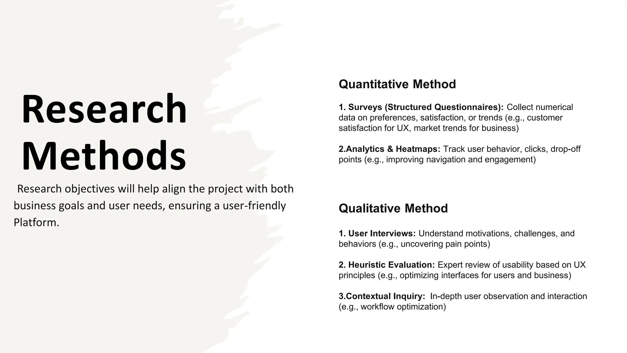 Research
Methods
Research objectives will help align the project with both
business goals and user needs, ensuring a user-friendly
Platform.
Quantitative Method
1. Surveys (Structured Questionnaires): Collect numerical
data on preferences, satisfaction, or trends (e.g., customer
satisfaction for UX, market trends for business)
2.Analytics & Heatmaps: Track user behavior, clicks, drop-off
points (e.g., improving navigation and engagement)
Qualitative Method
1. User Interviews: Understand motivations, challenges, and
behaviors (e.g., uncovering pain points)
2. Heuristic Evaluation: Expert review of usability based on UX
principles (e.g., optimizing interfaces for users and business)
3.Contextual Inquiry: In-depth user observation and interaction
(e.g., workflow optimization)
 