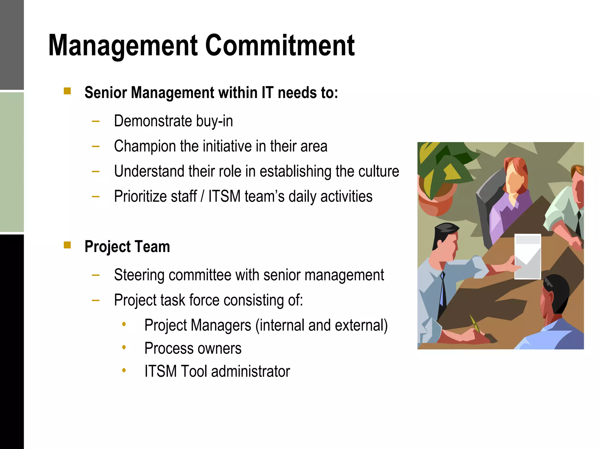 Management Commitment Senior Management within IT needs to: Demonstrate buy-in  Champion the initiative in their area Understand their role in establishing the culture Prioritize staff / ITSM team’s daily activities  Project Team Steering committee with senior management  Project task force consisting of: Project Managers (internal and external) Process owners ITSM Tool administrator 