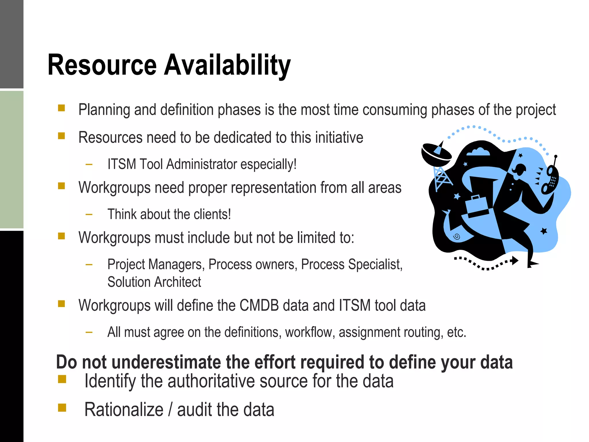 Resource Availability Planning and definition phases is the most time consuming phases of the project Resources need to be dedicated to this initiative ITSM Tool Administrator especially! Workgroups need proper representation from all areas Think about the clients! Workgroups must include but not be limited to: Project Managers, Process owners, Process Specialist,  Solution Architect Workgroups will define the CMDB data and ITSM tool data All must agree on the definitions, workflow, assignment routing, etc. Do not underestimate the effort required to define your data Identify the authoritative source for the data Rationalize / audit the data  