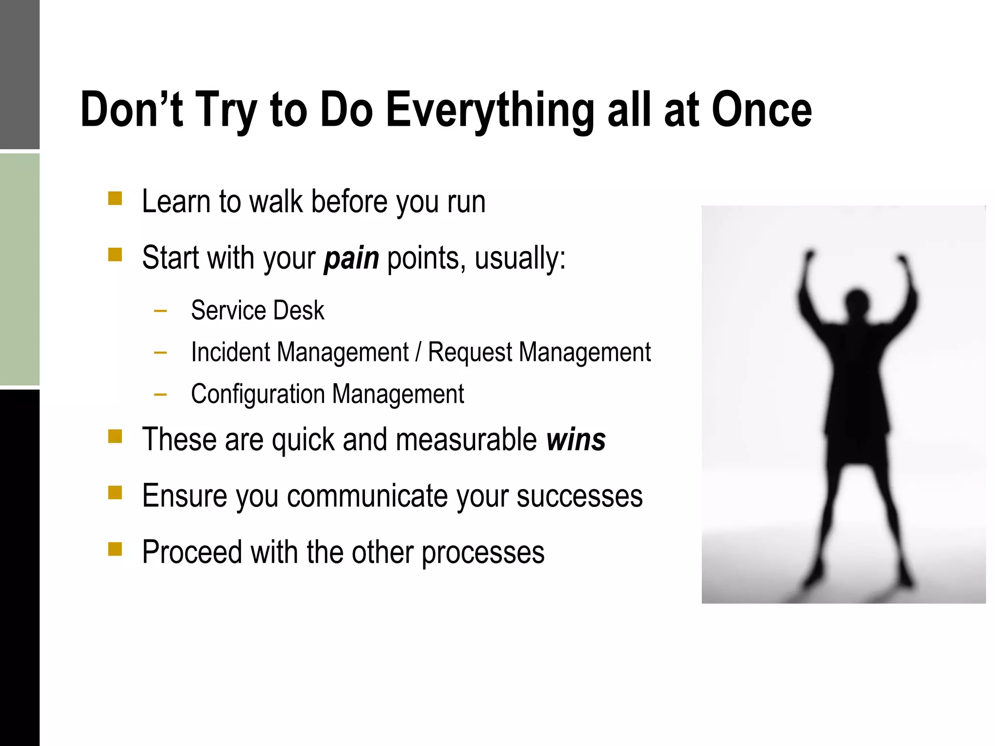 Don’t Try to Do Everything all at Once Learn to walk before you run Start with your  pain  points, usually: Service Desk Incident Management / Request Management Configuration Management These are quick and measurable  wins Ensure you communicate your successes Proceed with the other processes 
