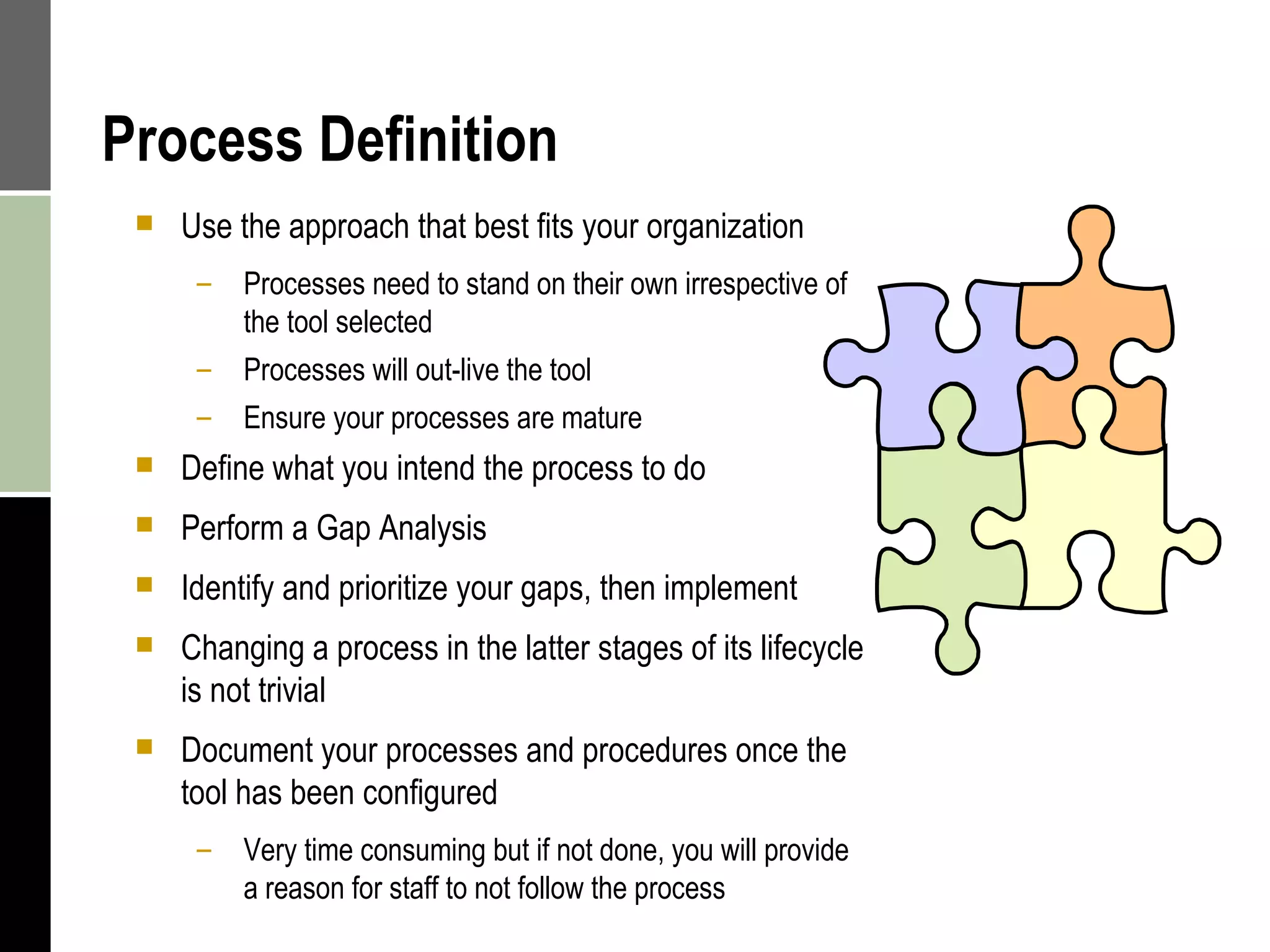 Process Definition Use the approach that best fits your organization Processes need to stand on their own irrespective of the tool selected Processes will out-live the tool Ensure your processes are mature Define what you intend the process to do Perform a Gap Analysis Identify and prioritize your gaps, then implement Changing a process in the latter stages of its lifecycle is not trivial Document your processes and procedures once the tool has been configured Very time consuming but if not done, you will provide a reason for staff to not follow the process 
