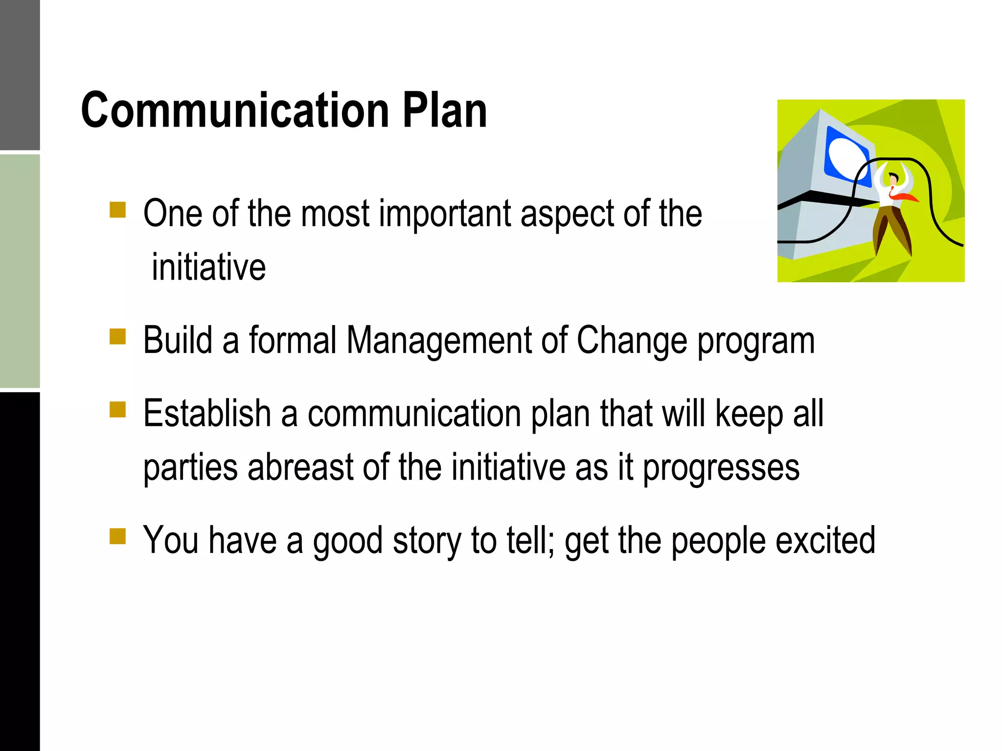 Communication Plan One of the most important aspect of the  initiative Build a formal Management of Change program Establish a communication plan that will keep all parties abreast of the initiative as it progresses You have a good story to tell; get the people excited 