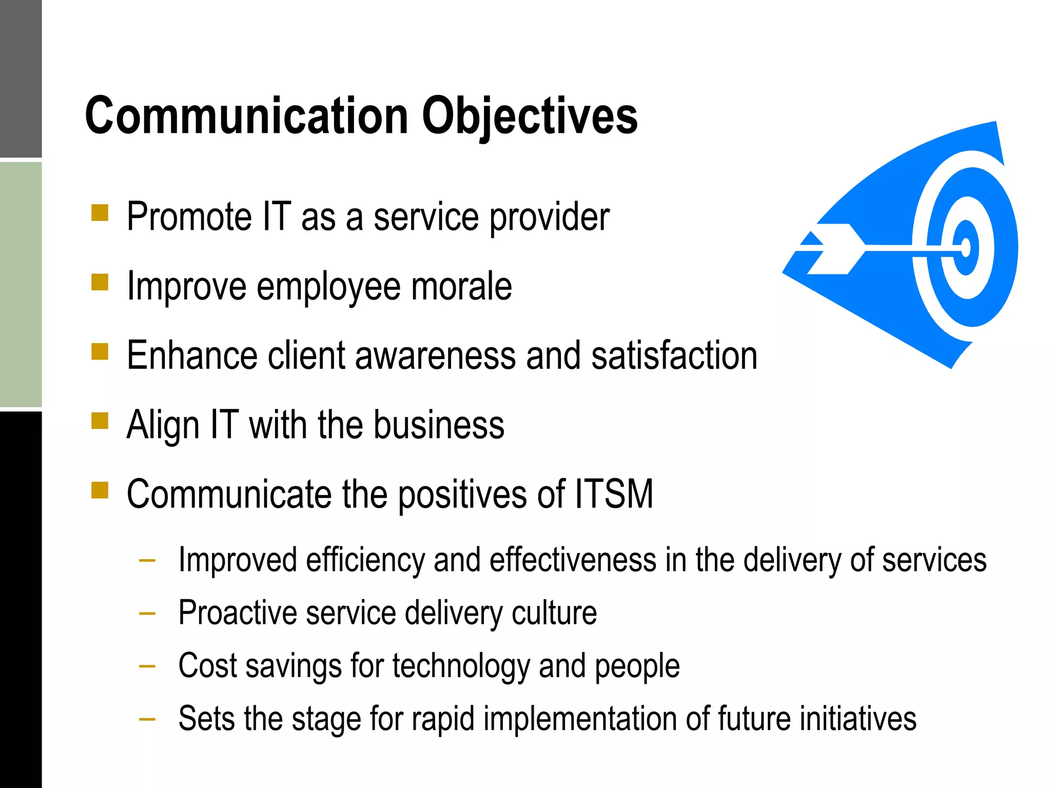 Communication Objectives Promote IT as a service provider Improve employee morale Enhance client awareness and satisfaction Align IT with the business Communicate the positives of ITSM Improved efficiency and effectiveness in the delivery of services Proactive service delivery culture Cost savings for technology and people Sets the stage for rapid implementation of future initiatives 