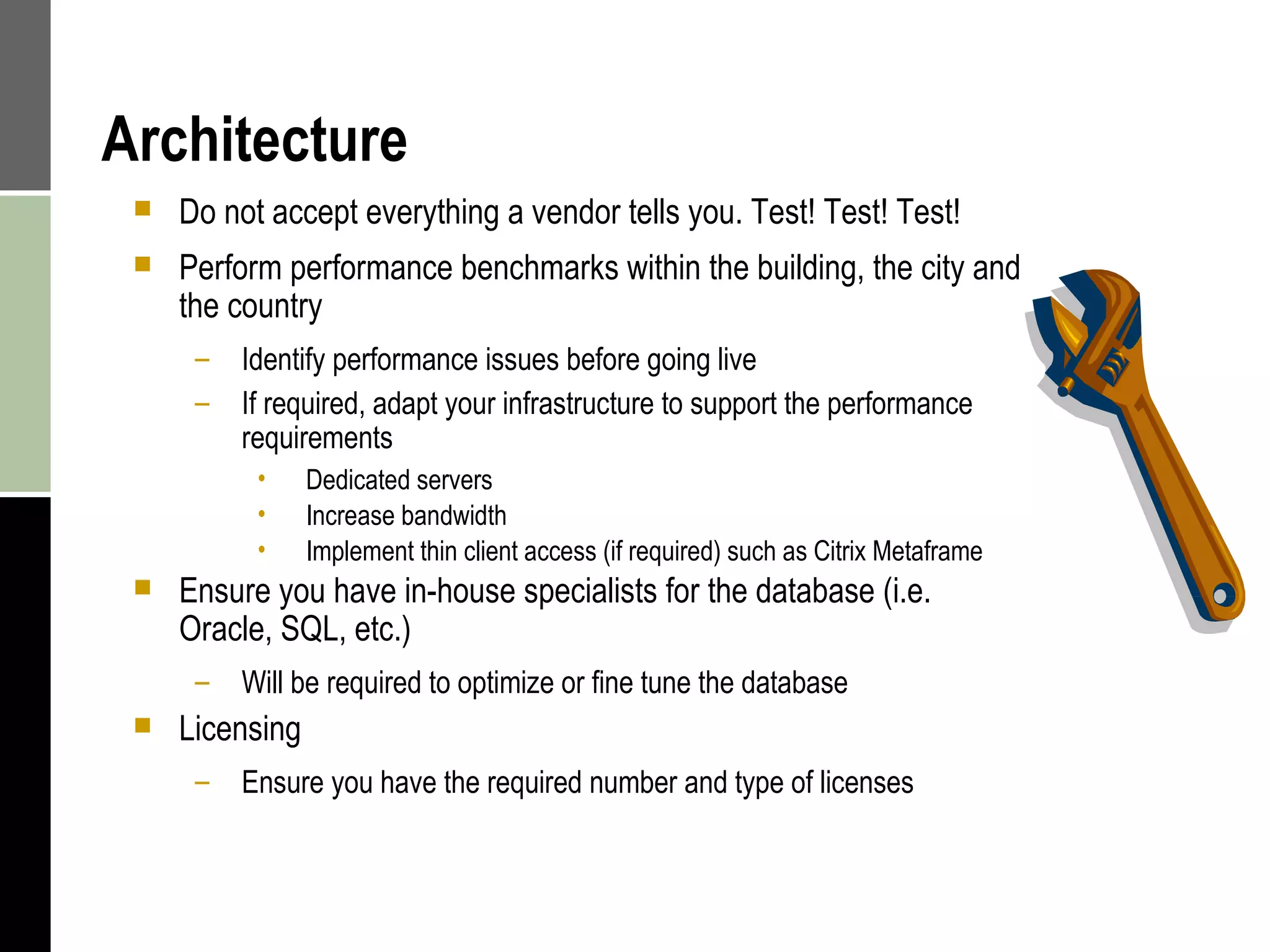 Architecture Do not accept everything a vendor tells you. Test! Test! Test! Perform performance benchmarks within the building, the city and the country Identify performance issues before going live If required, adapt your infrastructure to support the performance requirements Dedicated servers  Increase bandwidth Implement thin client access (if required) such as Citrix Metaframe Ensure you have in-house specialists for the database (i.e. Oracle, SQL, etc.) Will be required to optimize or fine tune the database  Licensing Ensure you have the required number and type of licenses  
