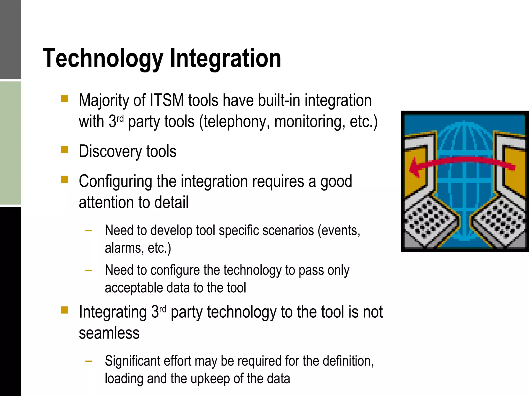 Technology Integration Majority of ITSM tools have built-in integration with 3 rd  party tools (telephony, monitoring, etc.) Discovery tools  Configuring the integration requires a good attention to detail Need to develop tool specific scenarios (events, alarms, etc.) Need to configure the technology to pass only acceptable data to the tool Integrating 3 rd  party technology to the tool is not seamless Significant effort may be required for the definition,  loading and the upkeep of the data 