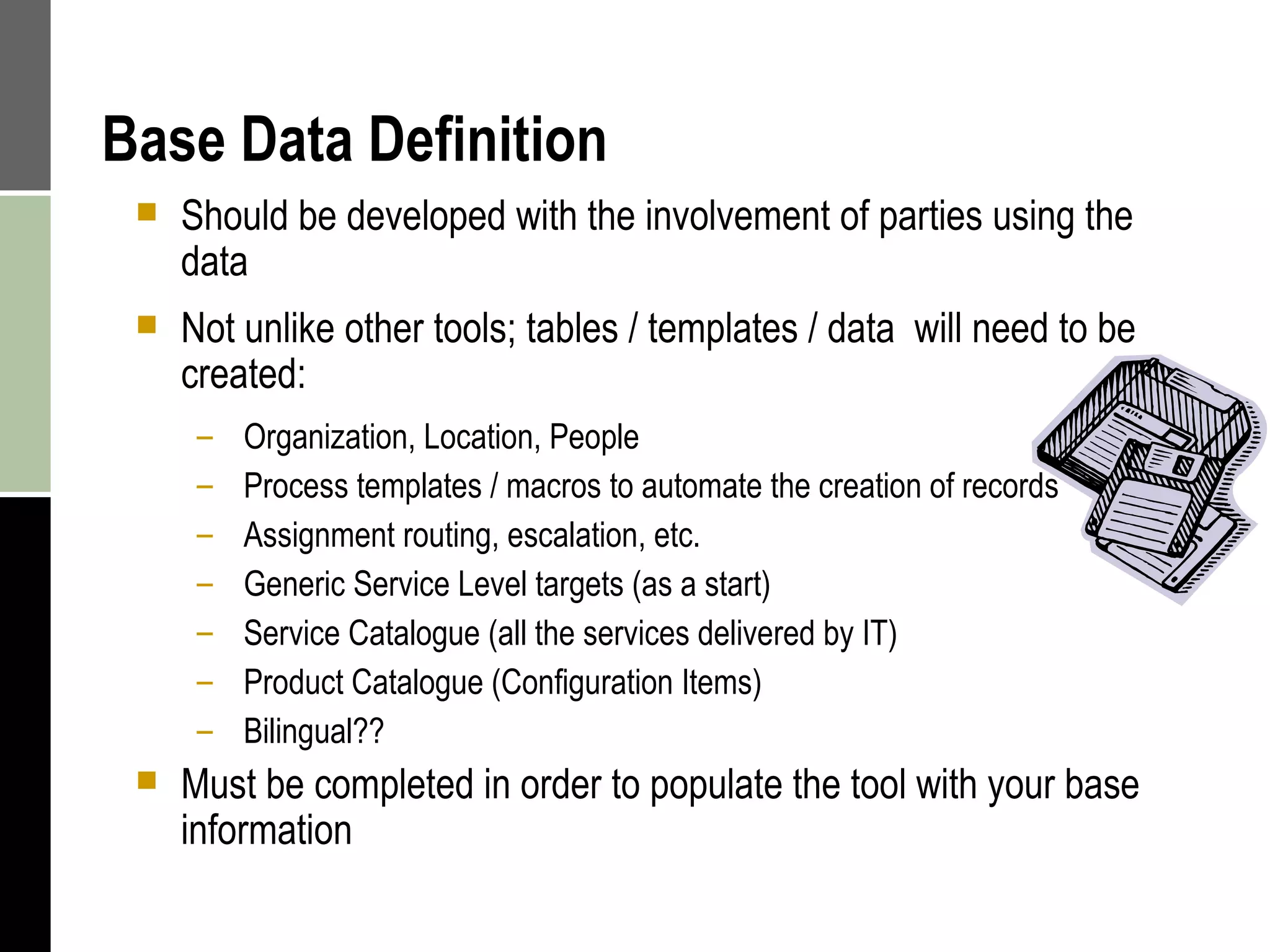 Base Data Definition Should be developed with the involvement of parties using the data Not unlike other tools; tables / templates / data  will need to be created: Organization, Location, People  Process templates / macros to automate the creation of records  Assignment routing, escalation, etc. Generic Service Level targets (as a start) Service Catalogue (all the services delivered by IT) Product Catalogue (Configuration Items) Bilingual?? Must be completed in order to populate the tool with your base information 